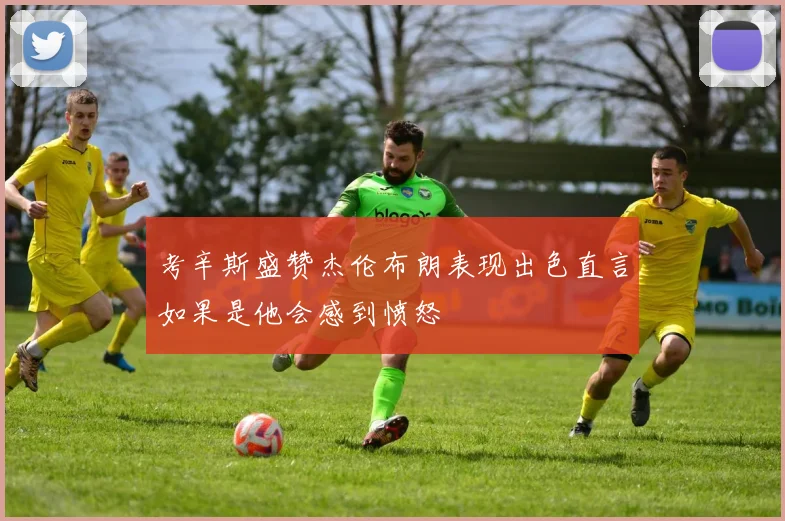 考辛斯盛赞杰伦布朗表现出色直言如果是他会感到愤怒