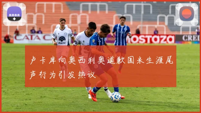 卢卡库向奥西利奥道歉国米生涯尾声行为引发热议