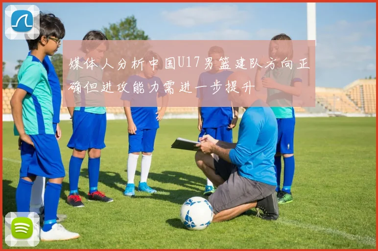 媒体人分析中国U17男篮建队方向正确但进攻能力需进一步提升