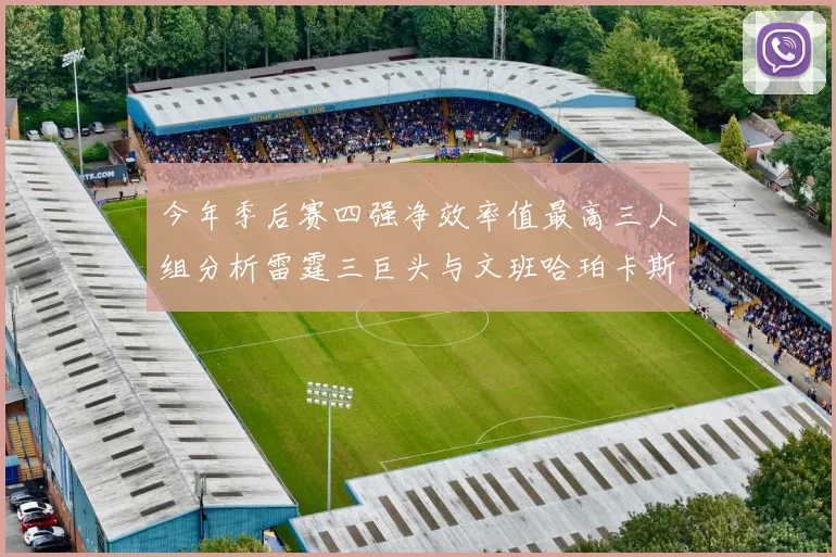 今年季后赛四强净效率值最高三人组分析雷霆三巨头与文班哈珀卡斯尔的表现对比