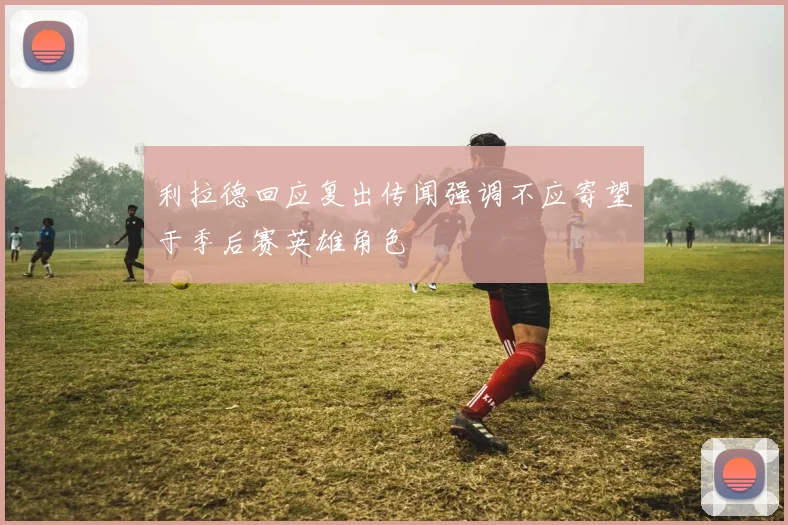 利拉德回应复出传闻强调不应寄望于季后赛英雄角色