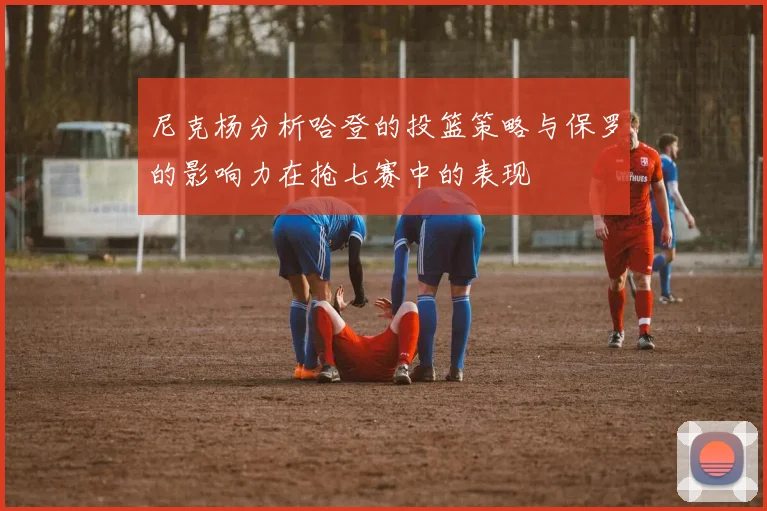 尼克杨分析哈登的投篮策略与保罗的影响力在抢七赛中的表现