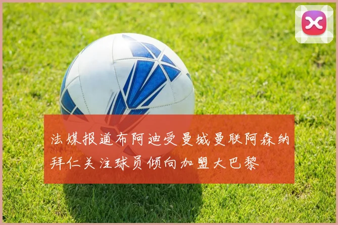 法媒报道布阿迪受曼城曼联阿森纳拜仁关注球员倾向加盟大巴黎