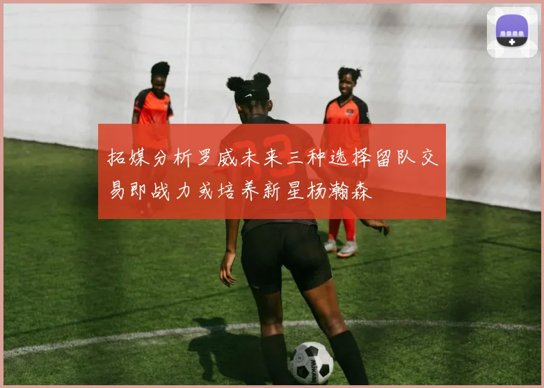 拓媒分析罗威未来三种选择留队交易即战力或培养新星杨瀚森