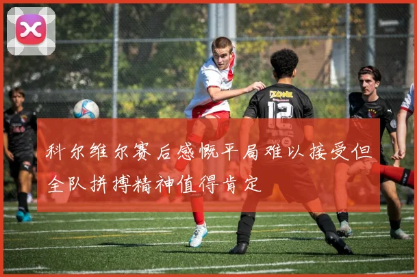 科尔维尔赛后感慨平局难以接受但全队拼搏精神值得肯定