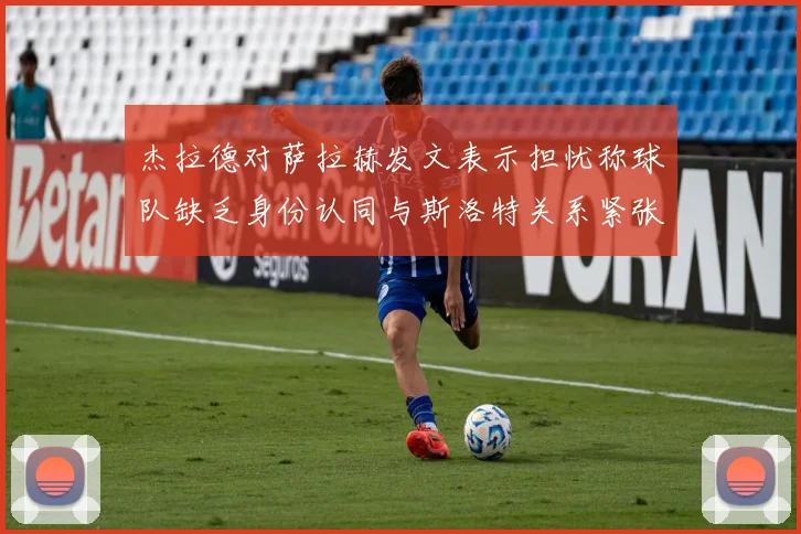 杰拉德对萨拉赫发文表示担忧称球队缺乏身份认同与斯洛特关系紧张