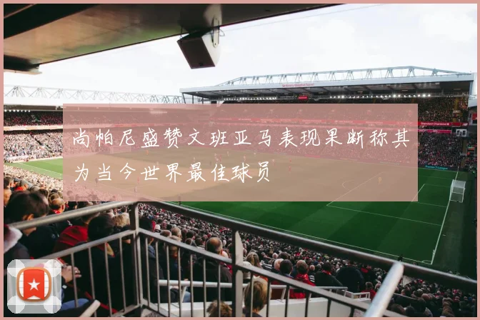 尚帕尼盛赞文班亚马表现果断称其为当今世界最佳球员