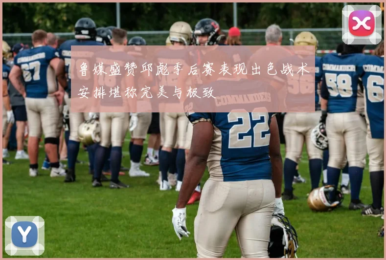 鲁媒盛赞邱彪季后赛表现出色战术安排堪称完美与极致