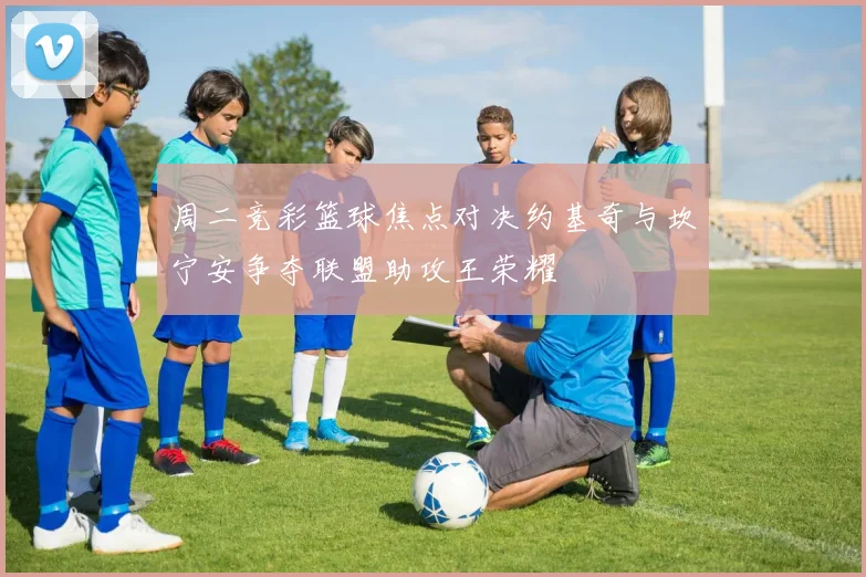 周二竞彩篮球焦点对决约基奇与坎宁安争夺联盟助攻王荣耀